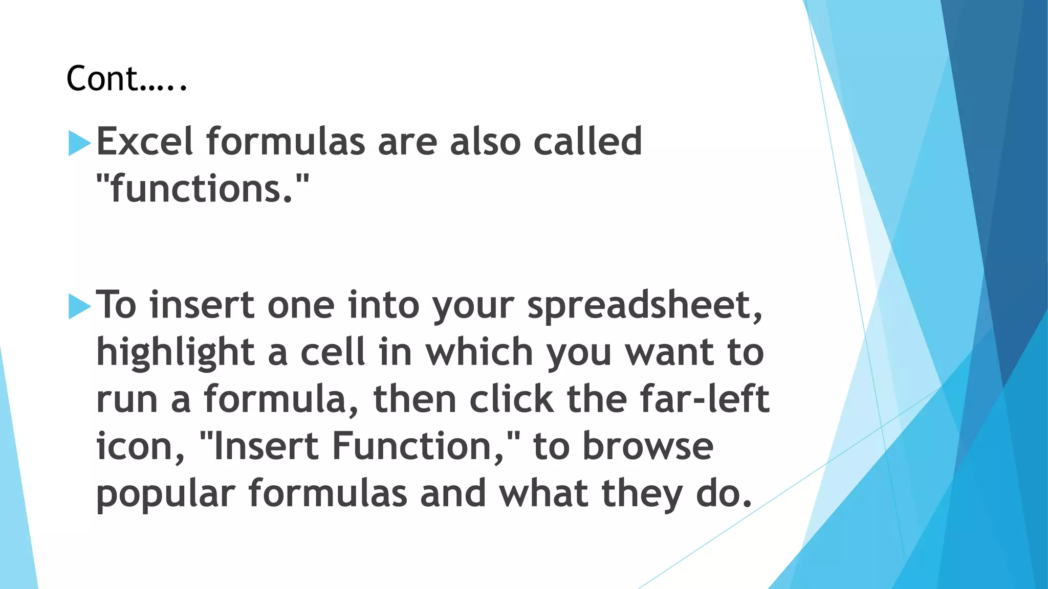 Cont…..
Excel formulas are also called
"functions."
To insert one into your spreadsheet,
highlight a cell in which you want to
run a formula, then click the far-left
icon, "Insert Function," to browse
popular formulas and what they do.
 