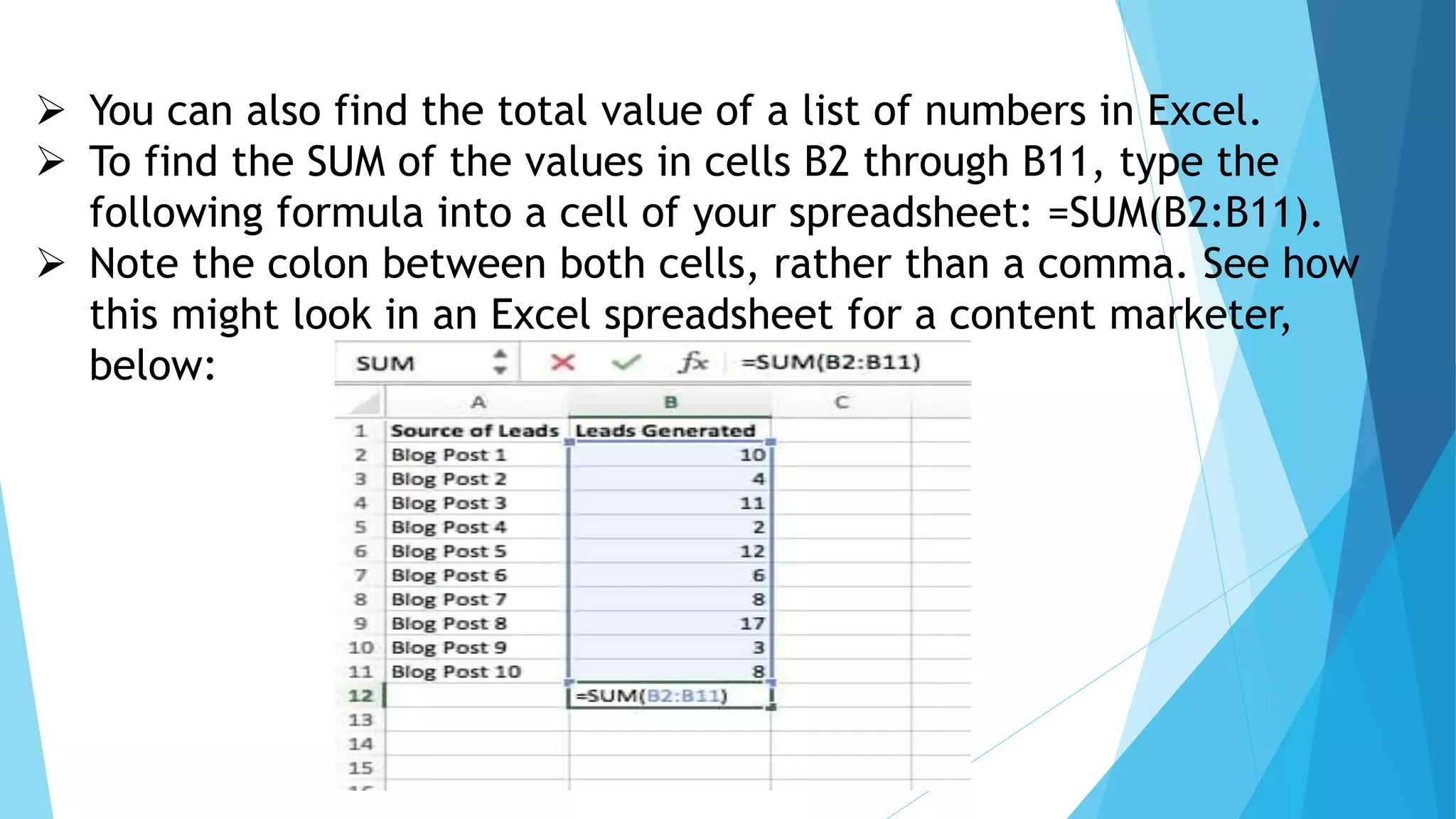  You can also find the total value of a list of numbers in Excel.
 To find the SUM of the values in cells B2 through B11, type the
following formula into a cell of your spreadsheet: =SUM(B2:B11).
 Note the colon between both cells, rather than a comma. See how
this might look in an Excel spreadsheet for a content marketer,
below:
 