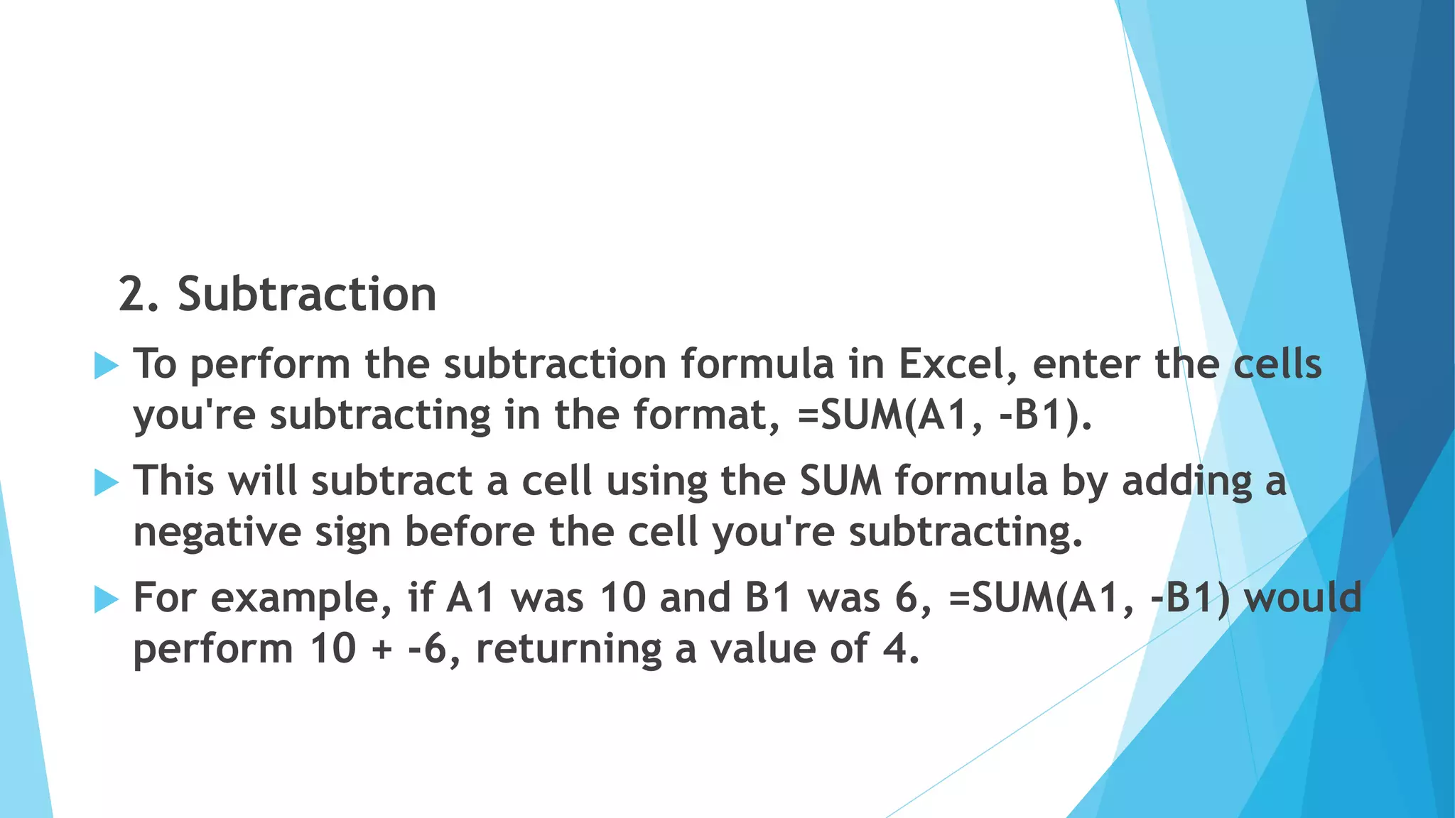 2. Subtraction
 To perform the subtraction formula in Excel, enter the cells
you're subtracting in the format, =SUM(A1, -B1).
 This will subtract a cell using the SUM formula by adding a
negative sign before the cell you're subtracting.
 For example, if A1 was 10 and B1 was 6, =SUM(A1, -B1) would
perform 10 + -6, returning a value of 4.
 