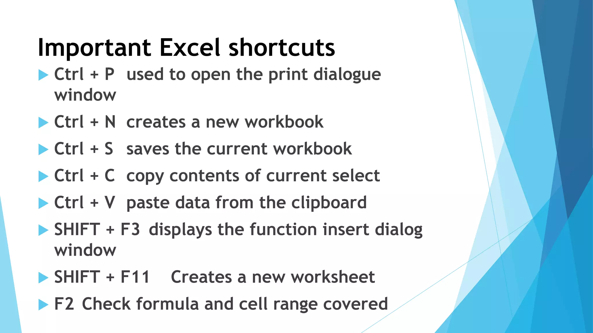 Important Excel shortcuts
 Ctrl + P used to open the print dialogue
window
 Ctrl + N creates a new workbook
 Ctrl + S saves the current workbook
 Ctrl + C copy contents of current select
 Ctrl + V paste data from the clipboard
 SHIFT + F3 displays the function insert dialog
window
 SHIFT + F11 Creates a new worksheet
 F2 Check formula and cell range covered
 