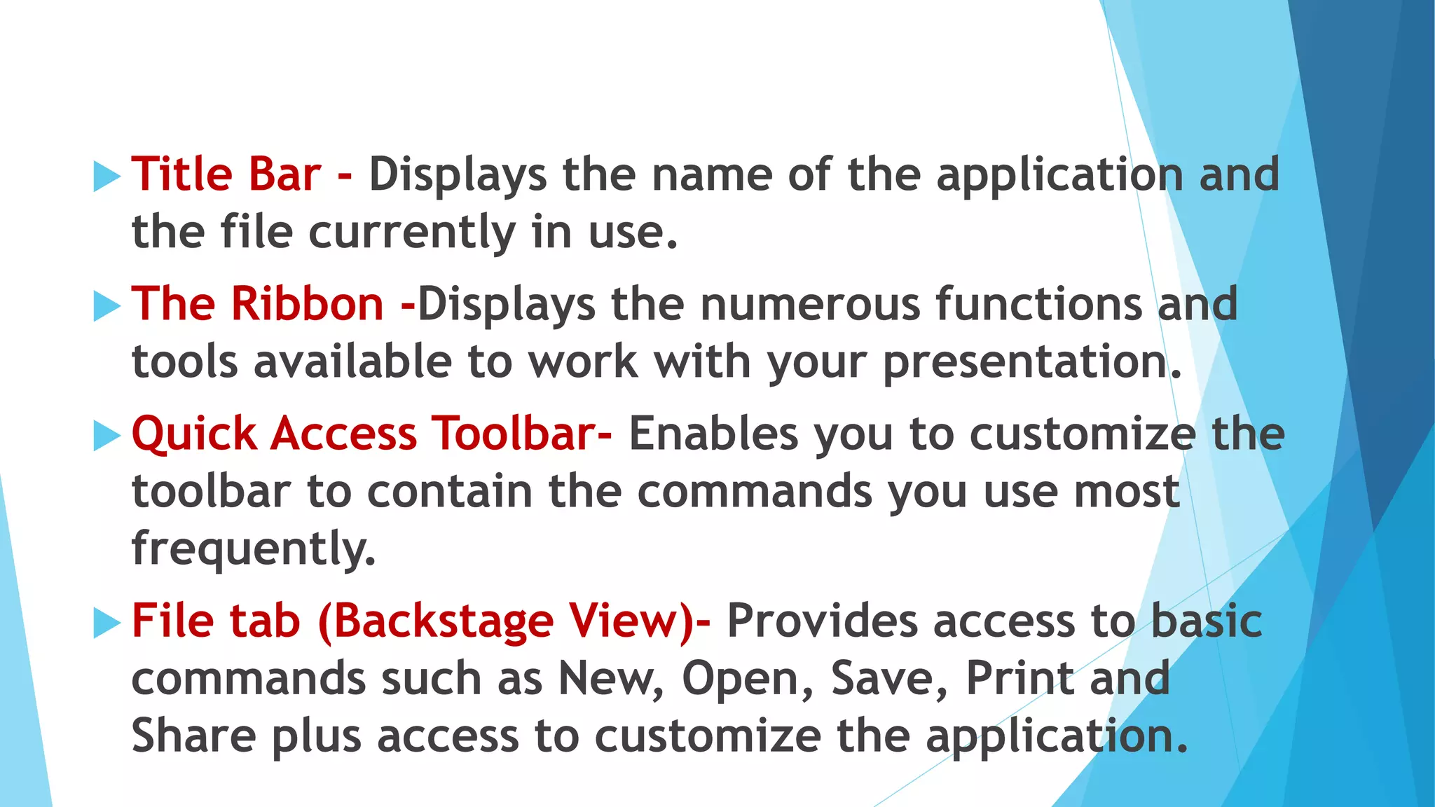  Title Bar - Displays the name of the application and
the file currently in use.
 The Ribbon -Displays the numerous functions and
tools available to work with your presentation.
 Quick Access Toolbar- Enables you to customize the
toolbar to contain the commands you use most
frequently.
 File tab (Backstage View)- Provides access to basic
commands such as New, Open, Save, Print and
Share plus access to customize the application.
 