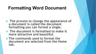 Formatting Word Document
 The process to change the appearance of
a document is called the document
formatting you can format a single.
 The document is formatted to make it
more attractive and beautiful.
 The commands used to format the
document are selected from the Home
tab.
 