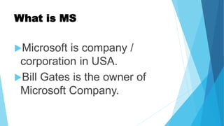 What is MS
Microsoft is company /
corporation in USA.
Bill Gates is the owner of
Microsoft Company.
 