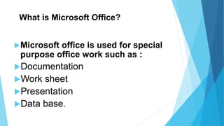 What is Microsoft Office?
Microsoft office is used for special
purpose office work such as :
Documentation
Work sheet
Presentation
Data base.
 