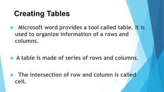 Creating Tables
 Microsoft word provides a tool called table. It is
used to organize information of a rows and
columns.
 A table is made of series of rows and columns.
 The intersection of row and column is called
cell.
 
