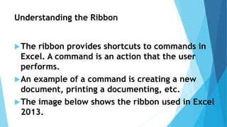 Understanding the Ribbon
The ribbon provides shortcuts to commands in
Excel. A command is an action that the user
performs.
An example of a command is creating a new
document, printing a documenting, etc.
The image below shows the ribbon used in Excel
2013.
 