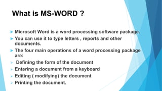 What is MS-WORD ?
 Microsoft Word is a word processing software package.
 You can use it to type letters , reports and other
documents.
 The four main operations of a word processing package
are:
 Defining the form of the document
 Entering a document from a keyboard
 Editing ( modifying) the document
 Printing the document.
 