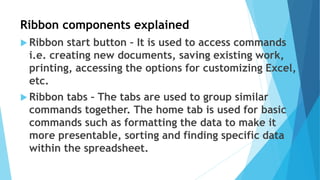 Ribbon components explained
 Ribbon start button – It is used to access commands
i.e. creating new documents, saving existing work,
printing, accessing the options for customizing Excel,
etc.
 Ribbon tabs – The tabs are used to group similar
commands together. The home tab is used for basic
commands such as formatting the data to make it
more presentable, sorting and finding specific data
within the spreadsheet.
 