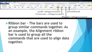 Ribbon bar – The bars are used to
group similar commands together. As
an example, the Alignment ribbon
bar is used to group all the
commands that are used to align data
together.
 