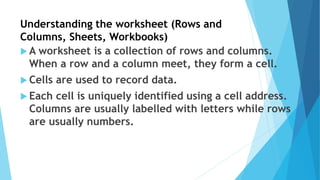 Understanding the worksheet (Rows and
Columns, Sheets, Workbooks)
 A worksheet is a collection of rows and columns.
When a row and a column meet, they form a cell.
 Cells are used to record data.
 Each cell is uniquely identified using a cell address.
Columns are usually labelled with letters while rows
are usually numbers.
 