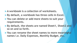  A workbook is a collection of worksheets.
 By default, a workbook has three cells in Excel.
 You can delete or add more sheets to suit your
requirements.
 By default, the sheets are named Sheet1, Sheet2 and
so on and so forth.
 You can rename the sheet names to more meaningful
names i.e. Daily Expenses, Monthly Budget, etc.
 
