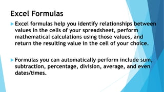 Excel Formulas
 Excel formulas help you identify relationships between
values in the cells of your spreadsheet, perform
mathematical calculations using those values, and
return the resulting value in the cell of your choice.
 Formulas you can automatically perform include sum,
subtraction, percentage, division, average, and even
dates/times.
 
