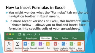 How to Insert Formulas in Excel
 You might wonder what the "Formulas" tab on the top
navigation toolbar in Excel means.
 In more recent versions of Excel, this horizontal menu
— shown below — allows you to find and insert Excel
formulas into specific cells of your spreadsheet.
 