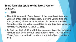 Some formulas apply to the latest version
of Excel.
1. SUM
 The SUM formula in Excel is one of the most basic formulas
you can enter into a spreadsheet, allowing you to find the
sum (or total) of two or more values. To perform the SUM
formula, enter the values you'd like to add together using the
format, =SUM(value 1, value 2, etc).
 To find the SUM of 30 and 80, for example, type the following
formula into a cell of your spreadsheet: =SUM(30, 80). Press
"Enter," and the cell will produce the total of both numbers:
110.
 