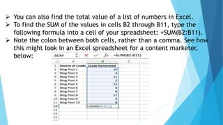  You can also find the total value of a list of numbers in Excel.
 To find the SUM of the values in cells B2 through B11, type the
following formula into a cell of your spreadsheet: =SUM(B2:B11).
 Note the colon between both cells, rather than a comma. See how
this might look in an Excel spreadsheet for a content marketer,
below:
 