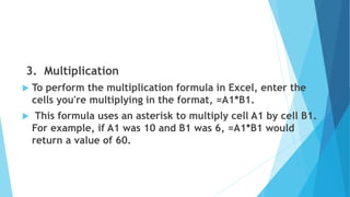3. Multiplication
 To perform the multiplication formula in Excel, enter the
cells you're multiplying in the format, =A1*B1.
 This formula uses an asterisk to multiply cell A1 by cell B1.
For example, if A1 was 10 and B1 was 6, =A1*B1 would
return a value of 60.
 