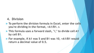 4. Division
 To perform the division formula in Excel, enter the cells
you're dividing in the format, =A1/B1. s
 This formula uses a forward slash, "/," to divide cell A1
by cell B1.
 For example, if A1 was 5 and B1 was 10, =A1/B1 would
return a decimal value of 0.5.
 
