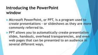 Introducing the PowerPoint
window
 Microsoft PowerPoint, or PPT, is a program used to
create presentations – or slideshows as they are more
commonly referred to.
 PPT allows you to automatically create presentation
slides, handouts, overhead transparencies, and even
web pages that can be presented to an audience in
several different ways.
 