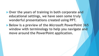  Over the years of training in both corporate and
educational settings, we have seen some truly
wonderful presentations created using PPT.
 Below is a preview of the Microsoft PowerPoint 365
window with terminology to help you navigate and
move around the PowerPoint application.
 
