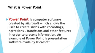 What is Power Point
Power Point is computer software
created by Microsoft which allows the
user to create slides with recordings,
narrations , transitions and other features
in order to present information. An
example of Power Point is presentation
software made by Microsoft.
 