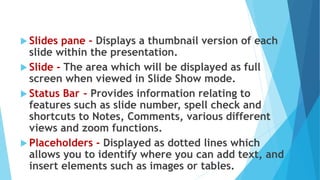  Slides pane - Displays a thumbnail version of each
slide within the presentation.
 Slide - The area which will be displayed as full
screen when viewed in Slide Show mode.
 Status Bar - Provides information relating to
features such as slide number, spell check and
shortcuts to Notes, Comments, various different
views and zoom functions.
 Placeholders - Displayed as dotted lines which
allows you to identify where you can add text, and
insert elements such as images or tables.
 