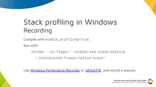 Stack proﬁling in Windows
Recording
Compile with enable_profiling=true.
Run with
chrome --js-flags="--enable-etw-stack-wal...