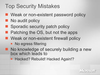 Top Security Mistakes Weak or non-existent password policy No audit policy Sporadic security patch policy Patching the OS, but not the apps Weak or non-existent firewall policy No egress filtering No knowledge of securely building a new box which leads to Hacked? Rebuild! Hacked Again!? 