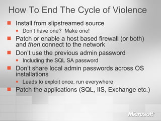 How To End The Cycle of Violence Install from slipstreamed source Don’t have one?  Make one! Patch or enable a host based firewall (or both) and  then  connect to the network Don’t use the previous admin password Including the SQL SA password Don’t share local admin passwords across OS installations Leads to exploit once, run everywhere Patch the applications (SQL, IIS, Exchange etc.) 