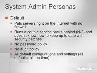 System Admin Personas Default Puts servers right on the Internet with no firewall Runs a couple service packs behind (N-2) and doesn’t know how to keep up to date with security patches No password policy No audit policy All default configurations and settings (all defaults, all the time) 
