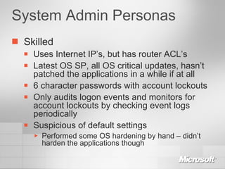 System Admin Personas Skilled Uses Internet IP’s, but has router ACL’s Latest OS SP, all OS critical updates, hasn’t patched the applications in a while if at all 6 character passwords with account lockouts Only audits logon events and monitors for account lockouts by checking event logs periodically Suspicious of default settings Performed some OS hardening by hand – didn’t harden the applications though 