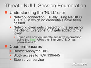 Threat - NULL Session Enumeration Understanding the ‘NULL’ user Network connection, usually using NetBIOS TCP139 in which no credentials have been passed. Network token gets created on the server for the client, ‘Everyone’ SID gets added to the token Token can now enumerate sensitive information using the  Net*  API’s the ‘Everyone’ SID has permissions to! Countermeasures RestrictAnonymous=2 Block access to TCP 139/445 Stop server service 