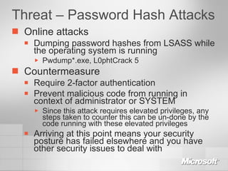 Threat – Password Hash Attacks Online attacks Dumping password hashes from LSASS while the operating system is running Pwdump*.exe, L0phtCrack 5 Countermeasure Require 2-factor authentication Prevent malicious code from running in context of administrator or SYSTEM Since this attack requires elevated privileges, any steps taken to counter this can be un-done by the code running with these elevated privileges Arriving at this point means your security posture has failed elsewhere and you have other security issues to deal with 