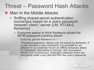 Threat – Password Hash Attacks Man In the Middle Attacks Sniffing shared-secret authentication exchanges based on a users password between client / server (LM, NTLMv2, Kerberos) Everyone seems to think Kerberos solved the MITM password-cracking attack! It did not, per the Kerberos v5  RFC : "Password guessing" attacks are not solved by Kerberos. If a user chooses a poor password, it is possible for an attacker to successfully mount an offline dictionary attack by repeatedly attempting to decrypt, with successive entries from a dictionary, messages obtained which are encrypted under a key derived from the user's password.  