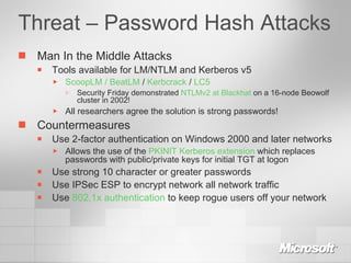 Threat – Password Hash Attacks Man In the Middle Attacks Tools available for LM/NTLM and Kerberos v5 ScoopLM / BeatLM  /  Kerbcrack  /  LC5 Security Friday demonstrated  NTLMv2 at Blackhat  on a 16-node Beowolf cluster in 2002! All researchers agree the solution is strong passwords! Countermeasures Use 2-factor authentication on Windows 2000 and later networks Allows the use of the  PKINIT Kerberos extension  which replaces passwords with public/private keys for initial TGT at logon Use strong 10 character or greater passwords Use IPSec ESP to encrypt network all network traffic Use  802.1x authentication  to keep rogue users off your network 