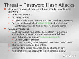 Threat – Password Hash Attacks Assume password hashes will eventually be obtained allowing Brute-force attacks Dictionary attacks Hybrid attacks (use a dictionary word then brute-force a few chars) Pre-computation attacks ( rainbow tables ) – the latest craze . . . L0phtCrack5 utilizes all these methods for cracking hashes Countermeasures Don’t worry about your hashes being stolen – make them immune to reversing in any reasonable amount of time! Use 10 character or stronger  complex passwords Or better yet pass-phrases! NT based operating systems support 128 character pass-phrases Change them every 60 days or less. Minimum time before password can be changed 1 day Number of previous passwords remembered: at least 24 