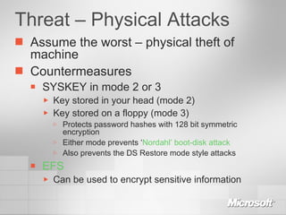 Threat – Physical Attacks Assume the worst – physical theft of machine Countermeasures SYSKEY in mode 2 or 3 Key stored in your head (mode 2) Key stored on a floppy (mode 3) Protects password hashes with 128 bit symmetric encryption Either mode prevents ‘ Nordahl’ boot-disk attack Also prevents the DS Restore mode style attacks EFS Can be used to encrypt sensitive information 