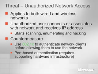 Threat – Unauthorized Network Access Applies to both wired and wireless networks Unauthorized user connects or associates with network and receives IP address Starts scanning, enumerating and hacking Countermeasure Use  802.1x  to authenticate network clients before allowing them to use the network Port-based authentication (requires supporting hardware infrastructure) 