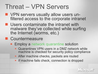 Threat – VPN Servers VPN servers usually allow users un-filtered access to the corporate intranet Users contaminate the intranet with malware they’ve collected while surfing the Internet (worms, etc.) Countermeasure Employ a  network quarantine  solution Quarantines VPN users in a DMZ network while machine is checked for security policy compliance After machine checks, packets are routed If machine fails check, connection is dropped 