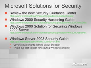 Microsoft Solutions for Security Review the new Security Guidance Center http://www.microsoft.com/security/guidance/default.mspx Windows 2000 Security Hardening Guide http://www.microsoft.com/technet/security/prodtech/win2000/win2khg/default.mspx Windows 2000 Solution for Securing Windows 2000 Server http://www.microsoft.com/technet/security/prodtech/win2000/secwin2k/default.mspx   Windows Server 2003 Security Guide http://go.microsoft.com/fwlink/?LinkId=14846   Covers environments running Win9x and later! This is our best solution for securing Windows networks! 