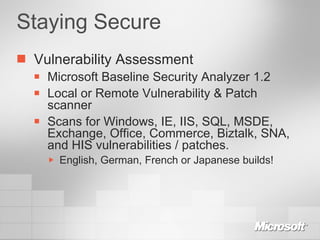 Staying Secure Vulnerability Assessment Microsoft Baseline Security Analyzer 1.2 Local or Remote Vulnerability & Patch scanner Scans for Windows, IE, IIS, SQL, MSDE, Exchange, Office, Commerce, Biztalk, SNA, and HIS vulnerabilities / patches. English, German, French or Japanese builds! 