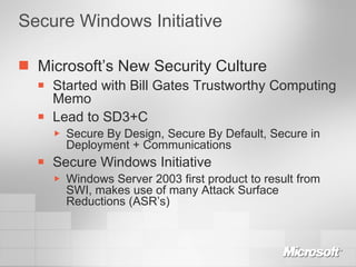Secure Windows Initiative Microsoft’s New Security Culture Started with Bill Gates Trustworthy Computing Memo Lead to SD3+C Secure By Design, Secure By Default, Secure in Deployment + Communications Secure Windows Initiative  Windows Server 2003 first product to result from SWI, makes use of many Attack Surface Reductions (ASR’s) 