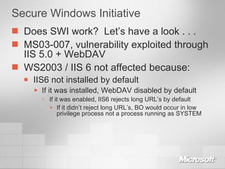 Secure Windows Initiative Does SWI work?  Let’s have a look . . . MS03-007, vulnerability exploited through IIS 5.0 + WebDAV WS2003 / IIS 6 not affected because: IIS6 not installed by default If it was installed, WebDAV disabled by default If it was enabled, IIS6 rejects long URL’s by default If it didn’t reject long URL’s, BO would occur in low privilege process not a process running as SYSTEM 