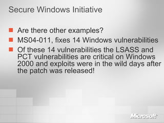 Secure Windows Initiative Are there other examples? MS04-011, fixes 14 Windows vulnerabilities Of these 14 vulnerabilities the LSASS and PCT vulnerabilities are critical on Windows 2000 and exploits were in the wild days after the patch was released! 