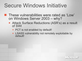 Secure Windows Initiative These vulnerabilities were rated as ‘Low’ on Windows Server 2003 – why? Attack Surface Reductions (ASR’s) as a result of SWI PCT is not enabled by default! LSASS vulnerability not remotely exploitable by default! 