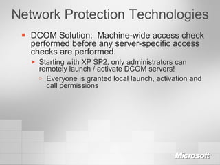 Network Protection Technologies DCOM Solution:  Machine-wide access check performed before any server-specific access checks are performed. Starting with XP SP2, only administrators can remotely launch / activate DCOM servers! Everyone is granted local launch, activation and call permissions 