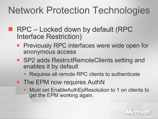 Network Protection Technologies RPC – Locked down by default (RPC Interface Restriction) Previously RPC interfaces were wide open for anonymous access SP2 adds RestrictRemoteClients setting and enables it by default Requires all remote RPC clients to authenticate The EPM now requires AuthN Must set EnableAuthEpResolution to 1 on clients to get the EPM working again. 