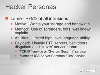 Hacker Personas Lame - ~75% of all intrusions Motive:  Wants your storage and bandwidth Method:  Use of spreaders, bots, well known exploits Abilities:  Limited high level language ability Payload:  Usually FTP servers, backdoors disguised as a ‘clever’ service name “ TCP/IP” service or “System Security” service “ Microsoft ISA Server Common Files” service 