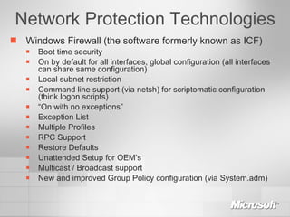 Network Protection Technologies Windows Firewall (the software formerly known as ICF) Boot time security On by default for all interfaces, global configuration (all interfaces can share same configuration) Local subnet restriction Command line support (via netsh) for scriptomatic configuration (think logon scripts) “ On with no exceptions” Exception List Multiple Profiles RPC Support Restore Defaults Unattended Setup for OEM’s Multicast / Broadcast support New and improved Group Policy configuration (via System.adm) 