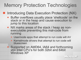 Memory Protection Technologies Introducing Data Execution Protection (NX) Buffer overflows usually place ‘shellcode’ on the stack or in the heap and cause execution to jump to this location NX marks areas of the stack / heap as non-executable preventing this mal-code from running Usermode apps that attempt to run code will AV Kernelmode drivers that attempt to run code will bluescreen Supported on AMD64, IA64 and forthcoming x64 Intel CPU’s for both 32bit and 64bit Windows XP 