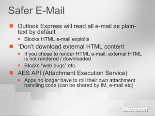 Safer E-Mail Outlook Express will read all e-mail as plain-text by default Blocks HTML e-mail exploits “ Don’t download external HTML content If you chose to render HTML e-mail, external HTML is not rendered / downloaded Blocks “web bugs” etc. AES API (Attachment Execution Service) Apps no longer have to roll their own attachment handling code (can be shared by IM, e-mail etc) 